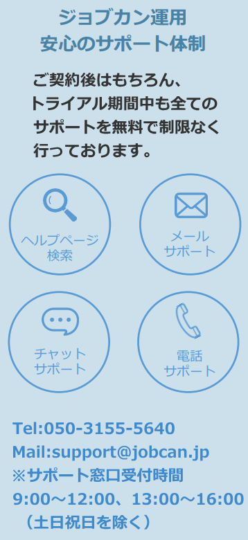 ジョブカン運用安心のサポート体制、Tel:050-3155-5640 Mail:support@jobcan.jp ※サポート窓口受付時間：9:00〜12:00、13:00〜16:00 （土日祝日を除く）