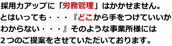 採用力アップに「労務管理」はかかせません。とはいっても・・・『どこから手をつけていいかわからない・・・』そのような事業所様には２つのご提案をさせていただいております。