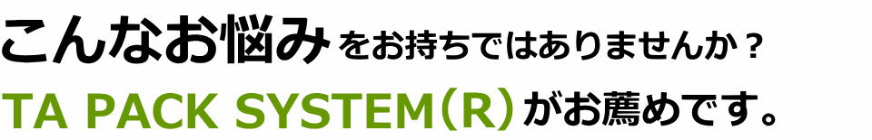こんなお悩みをお持ちではありませんか？TA PACK SYSTEM（R）がお薦めです。
