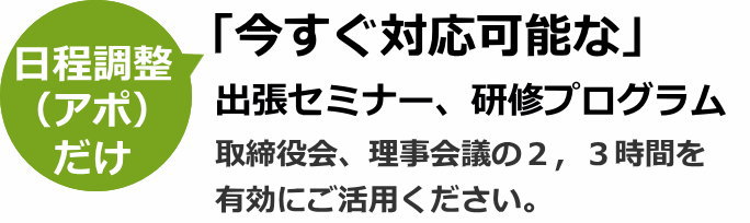日程調整（アポ）だけ「今すぐ対応可能な」出張セミナー、研修プログラム。（取締役会、理事会議の２、３時間を有効にご活用ください）